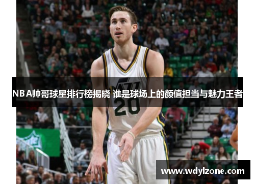 NBA帅哥球星排行榜揭晓 谁是球场上的颜值担当与魅力王者