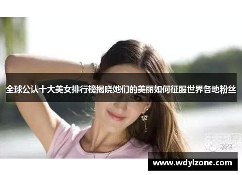 全球公认十大美女排行榜揭晓她们的美丽如何征服世界各地粉丝