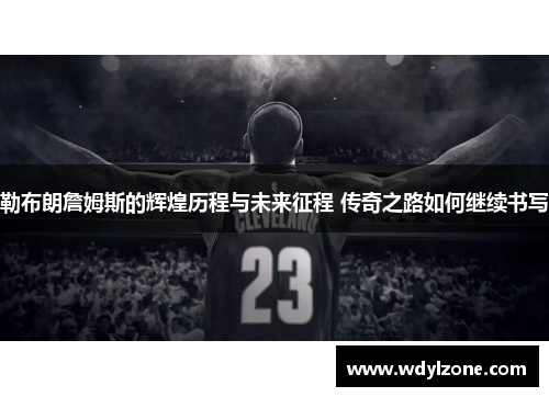 勒布朗詹姆斯的辉煌历程与未来征程 传奇之路如何继续书写