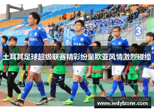 土耳其足球超级联赛精彩纷呈欧亚风情激烈碰撞
