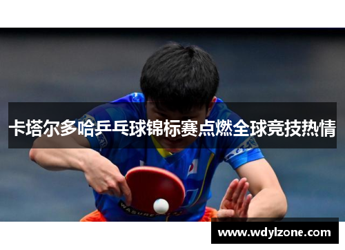 卡塔尔多哈乒乓球锦标赛点燃全球竞技热情