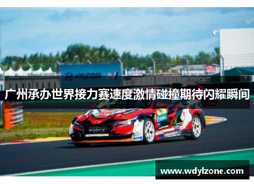 广州承办世界接力赛速度激情碰撞期待闪耀瞬间